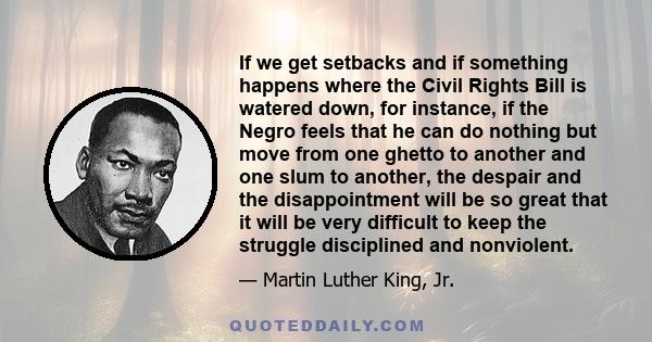 If we get setbacks and if something happens where the Civil Rights Bill is watered down, for instance, if the Negro feels that he can do nothing but move from one ghetto to another and one slum to another, the despair