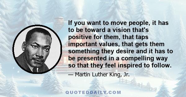 If you want to move people, it has to be toward a vision that's positive for them, that taps important values, that gets them something they desire and it has to be presented in a compelling way so that they feel