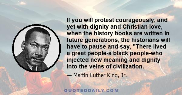 If you will protest courageously, and yet with dignity and Christian love, when the history books are written in future generations, the historians will have to pause and say, There lived a great people-a black