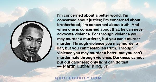 I'm concerned about a better world. I'm concerned about justice; I'm concerned about brotherhood; I'm concerned about truth. And when one is concerned about that, he can never advocate violence. For through violence you 