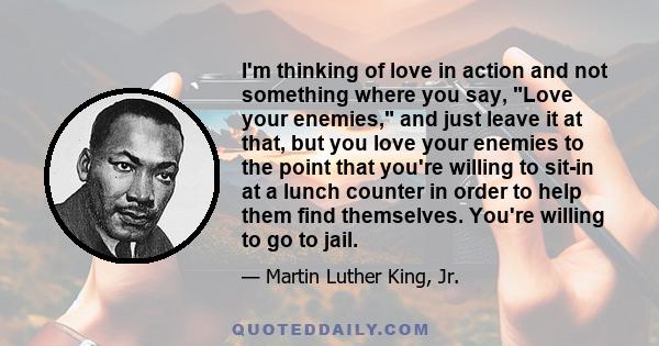 I'm thinking of love in action and not something where you say, Love your enemies, and just leave it at that, but you love your enemies to the point that you're willing to sit-in at a lunch counter in order to help them 