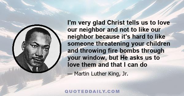 I'm very glad Christ tells us to love our neighbor and not to like our neighbor because it's hard to like someone threatening your children and throwing fire bombs through your window, but He asks us to love them and