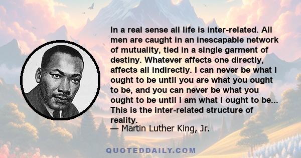 In a real sense all life is inter-related. All men are caught in an inescapable network of mutuality, tied in a single garment of destiny. Whatever affects one directly, affects all indirectly. I can never be what I