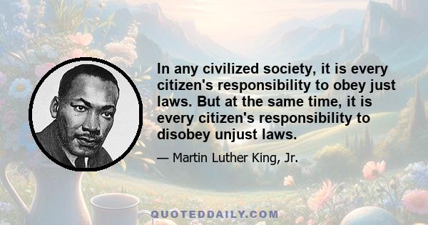 In any civilized society, it is every citizen's responsibility to obey just laws. But at the same time, it is every citizen's responsibility to disobey unjust laws.