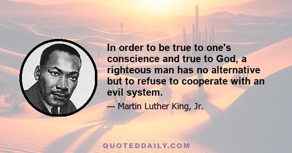 In order to be true to one's conscience and true to God, a righteous man has no alternative but to refuse to cooperate with an evil system.