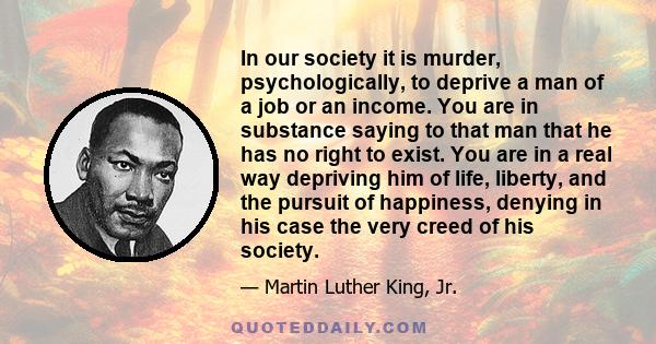 In our society it is murder, psychologically, to deprive a man of a job or an income. You are in substance saying to that man that he has no right to exist. You are in a real way depriving him of life, liberty, and the