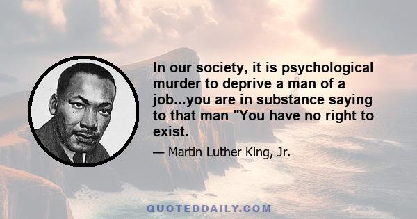 In our society, it is psychological murder to deprive a man of a job...you are in substance saying to that man You have no right to exist.