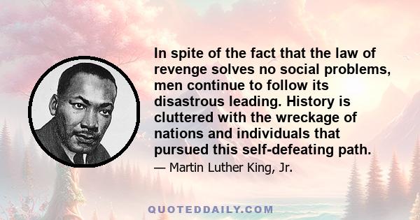 In spite of the fact that the law of revenge solves no social problems, men continue to follow its disastrous leading. History is cluttered with the wreckage of nations and individuals that pursued this self-defeating