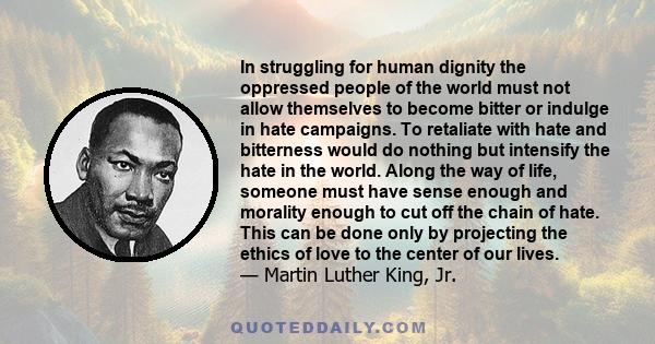 In struggling for human dignity the oppressed people of the world must not allow themselves to become bitter or indulge in hate campaigns. To retaliate with hate and bitterness would do nothing but intensify the hate in 