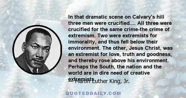 In that dramatic scene on Calvary's hill three men were crucified.... All three were crucified for the same crime-the crime of extremism. Two were extremists for immorality, and thus fell below their environment. The