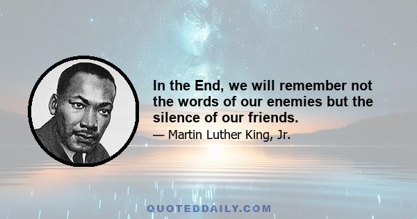 In the End, we will remember not the words of our enemies but the silence of our friends.