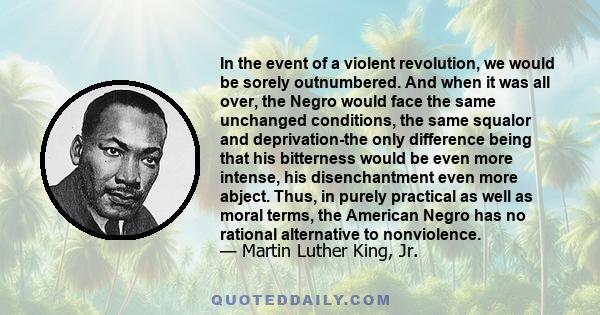 In the event of a violent revolution, we would be sorely outnumbered. And when it was all over, the Negro would face the same unchanged conditions, the same squalor and deprivation-the only difference being that his