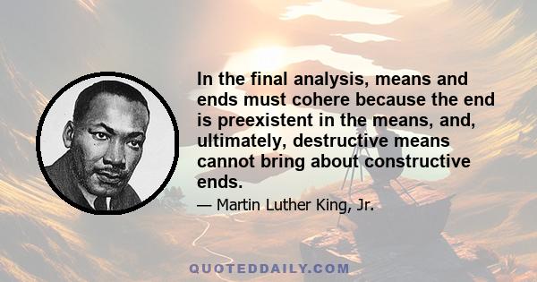 In the final analysis, means and ends must cohere because the end is preexistent in the means, and, ultimately, destructive means cannot bring about constructive ends.