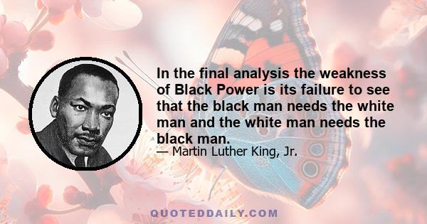 In the final analysis the weakness of Black Power is its failure to see that the black man needs the white man and the white man needs the black man.