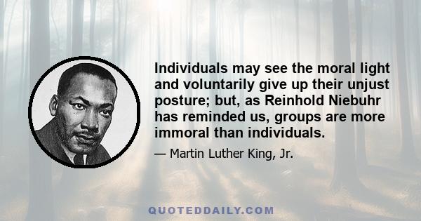 Individuals may see the moral light and voluntarily give up their unjust posture; but, as Reinhold Niebuhr has reminded us, groups are more immoral than individuals.