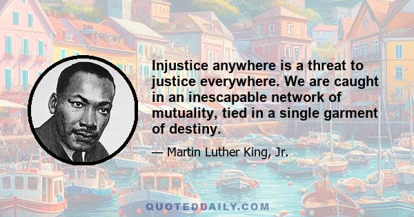 Injustice anywhere is a threat to justice everywhere. We are caught in an inescapable network of mutuality, tied in a single garment of destiny.