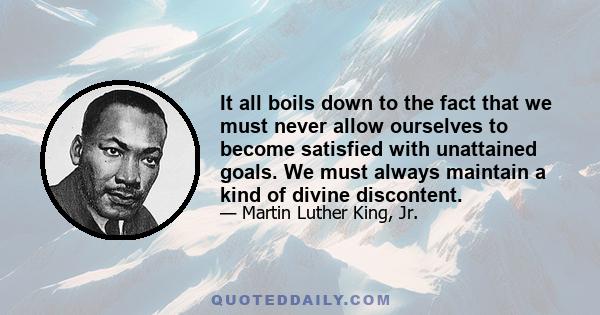 It all boils down to the fact that we must never allow ourselves to become satisfied with unattained goals. We must always maintain a kind of divine discontent.