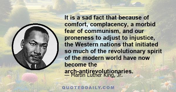 It is a sad fact that because of comfort, complacency, a morbid fear of communism, and our proneness to adjust to injustice, the Western nations that initiated so much of the revolutionary spirit of the modern world