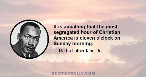 It is appalling that the most segregated hour of Christian America is eleven o'clock on Sunday morning.