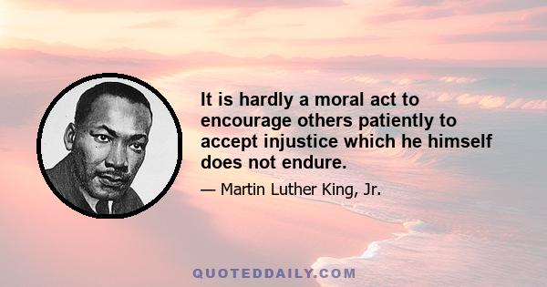 It is hardly a moral act to encourage others patiently to accept injustice which he himself does not endure.