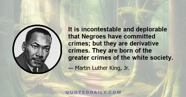 It is incontestable and deplorable that Negroes have committed crimes; but they are derivative crimes. They are born of the greater crimes of the white society.