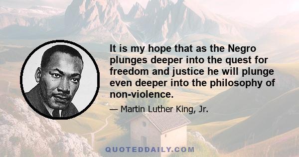 It is my hope that as the Negro plunges deeper into the quest for freedom and justice he will plunge even deeper into the philosophy of non-violence. The Negro all over the South must come to the point that he can say