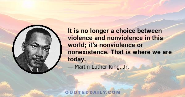 It is no longer a choice between violence and nonviolence in this world; it's nonviolence or nonexistence. That is where we are today.