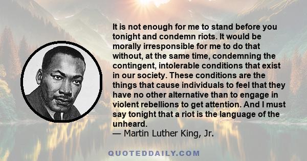 It is not enough for me to stand before you tonight and condemn riots. It would be morally irresponsible for me to do that without, at the same time, condemning the contingent, intolerable conditions that exist in our