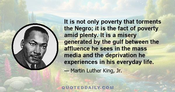 It is not only poverty that torments the Negro; it is the fact of poverty amid plenty. It is a misery generated by the gulf between the affluence he sees in the mass media and the deprivation he experiences in his