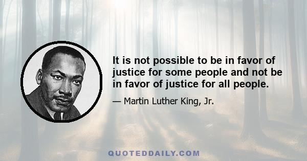 It is not possible to be in favor of justice for some people and not be in favor of justice for all people.