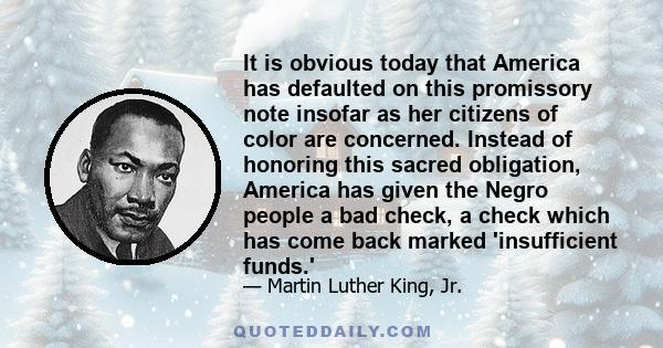 It is obvious today that America has defaulted on this promissory note insofar as her citizens of color are concerned. Instead of honoring this sacred obligation, America has given the Negro people a bad check, a check