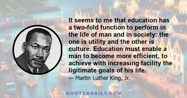 It seems to me that education has a two-fold function to perform in the life of man and in society: the one is utility and the other is culture. Education must enable a man to become more efficient, to achieve with