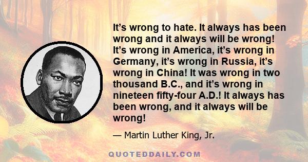 It’s wrong to hate. It always has been wrong and it always will be wrong! It’s wrong in America, it’s wrong in Germany, it’s wrong in Russia, it’s wrong in China! It was wrong in two thousand B.C., and it’s wrong in