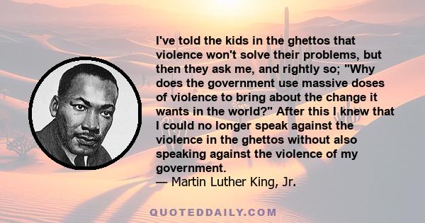 I've told the kids in the ghettos that violence won't solve their problems, but then they ask me, and rightly so; Why does the government use massive doses of violence to bring about the change it wants in the world?