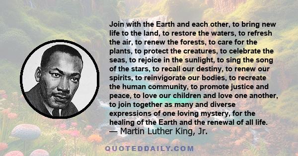 Join with the Earth and each other, to bring new life to the land, to restore the waters, to refresh the air, to renew the forests, to care for the plants, to protect the creatures, to celebrate the seas, to rejoice in