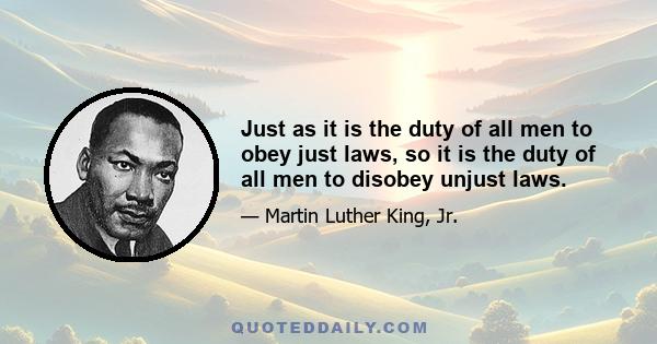 Just as it is the duty of all men to obey just laws, so it is the duty of all men to disobey unjust laws.