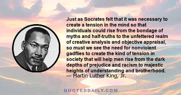 Just as Socrates felt that it was necessary to create a tension in the mind so that individuals could rise from the bondage of myths and half-truths to the unfettered realm of creative analysis and objective appraisal,