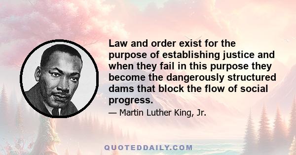 Law and order exist for the purpose of establishing justice and when they fail in this purpose they become the dangerously structured dams that block the flow of social progress.