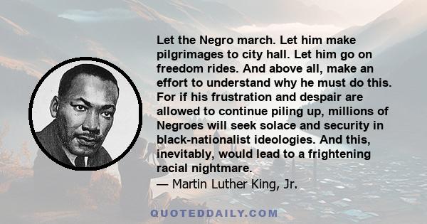 Let the Negro march. Let him make pilgrimages to city hall. Let him go on freedom rides. And above all, make an effort to understand why he must do this. For if his frustration and despair are allowed to continue piling 