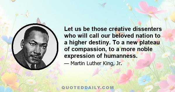 Let us be those creative dissenters who will call our beloved nation to a higher destiny. To a new plateau of compassion, to a more noble expression of humanness.