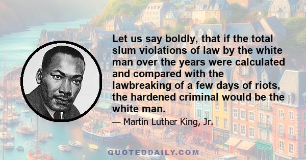 Let us say boldly, that if the total slum violations of law by the white man over the years were calculated and compared with the lawbreaking of a few days of riots, the hardened criminal would be the white man.