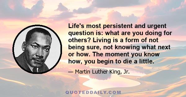 Life's most persistent and urgent question is: what are you doing for others? Living is a form of not being sure, not knowing what next or how. The moment you know how, you begin to die a little.