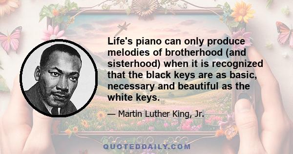 Life's piano can only produce melodies of brotherhood (and sisterhood) when it is recognized that the black keys are as basic, necessary and beautiful as the white keys.