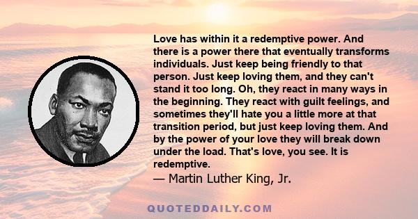 Love has within it a redemptive power. And there is a power there that eventually transforms individuals. Just keep being friendly to that person. Just keep loving them, and they can't stand it too long. Oh, they react