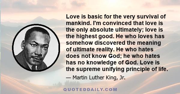 Love is basic for the very survival of mankind. I'm convinced that love is the only absolute ultimately; love is the highest good. He who loves has somehow discovered the meaning of ultimate reality. He who hates does