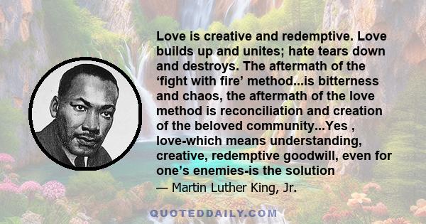 Love is creative and redemptive. Love builds up and unites; hate tears down and destroys. The aftermath of the ‘fight with fire’ method...is bitterness and chaos, the aftermath of the love method is reconciliation and