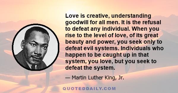 Love is creative, understanding goodwill for all men. It is the refusal to defeat any individual. When you rise to the level of love, of its great beauty and power, you seek only to defeat evil systems. Individuals who