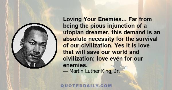 Loving Your Enemies... Far from being the pious injunction of a utopian dreamer, this demand is an absolute necessity for the survival of our civilization. Yes it is love that will save our world and civilization; love