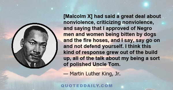 [Malcolm X] had said a great deal about nonviolence, criticizing nonviolence, and saying that I approved of Negro men and women being bitten by dogs and the fire hoses, and I say, say go on and not defend yourself. I