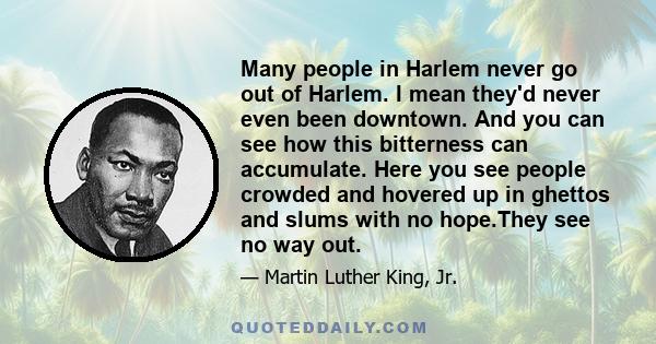 Many people in Harlem never go out of Harlem. I mean they'd never even been downtown. And you can see how this bitterness can accumulate. Here you see people crowded and hovered up in ghettos and slums with no hope.They 